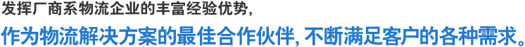 发挥厂商系物流企业的丰富经验优势，作为物流解决方案的最佳合作伙伴，不断满足客户的各种需求。