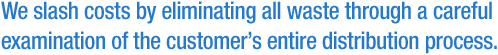 We slash costs by eliminating all waste through a careful examination of the customer's entire distribution process.