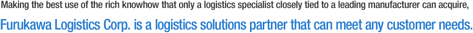 Making the best use of the rich knowhow that only a logistics specialist closely tied to a leading manufacturer can acquire, Furukawa Logistics Corp. is a logistics solutions partner that can meet any customer needs.