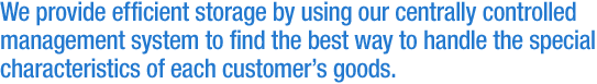 We provide efficient storage by using our centrally controlled management system to find the best way to handle the special characteristics of each customer's goods.