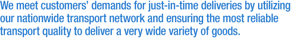 We meet customers' demands for just-in-time deliveries by utilizing our nationwide transport network and ensuring the most reliable transport quality to deliver a very wide variety of goods.