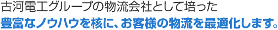 多彩な製品を展開する古河電工グループの物流会社として培った豊富なノウハウを核に、お客様の物流を最適化します。