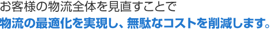 お客様の物流全体を見直すことで物流の最適化を実現し、無駄なコストを削減します。