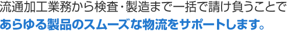 流通加工業務から検査・製造まで一括で請け負うことであらゆる製品のスムーズな物流をサポートします。