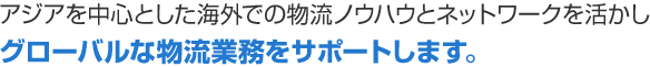 アジアを中心とした海外での物流ノウハウとネットワークを活かしグローバルな物流業務をサポートします。