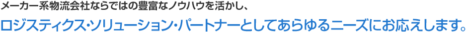 メーカー系物流会社ならではの豊富なノウハウを活かし、ロジスティクス・ソリューション・パートナーとしてあらゆるニーズにお応えします。