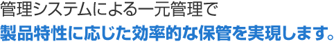 管理システムによる一元管理で製品特性に応じた効率的な保管を実現します。